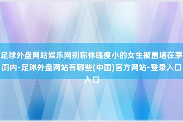 足球外盘网站娱乐网别称体魄瘦小的女生被围堵在茅厕内-足球外盘网站有哪些(中国)官方网站-登录入口