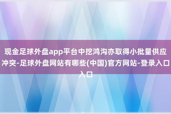 现金足球外盘app平台中挖鸿沟亦取得小批量供应冲突-足球外盘网站有哪些(中国)官方网站-登录入口