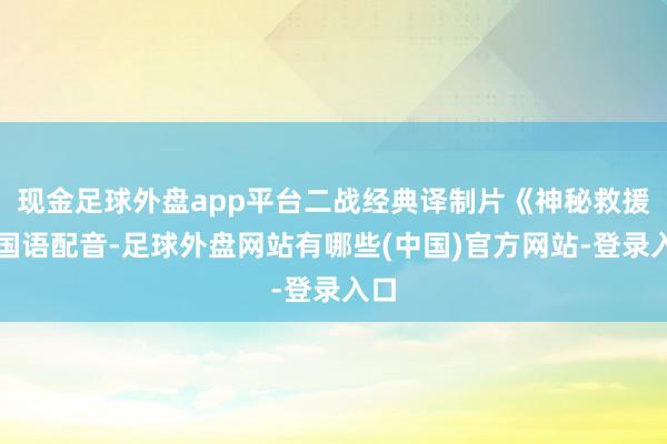 现金足球外盘app平台二战经典译制片《神秘救援》国语配音-足球外盘网站有哪些(中国)官方网站-登录入口