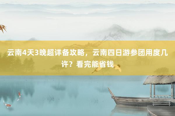 云南4天3晚超详备攻略，云南四日游参团用度几许？看完能省钱