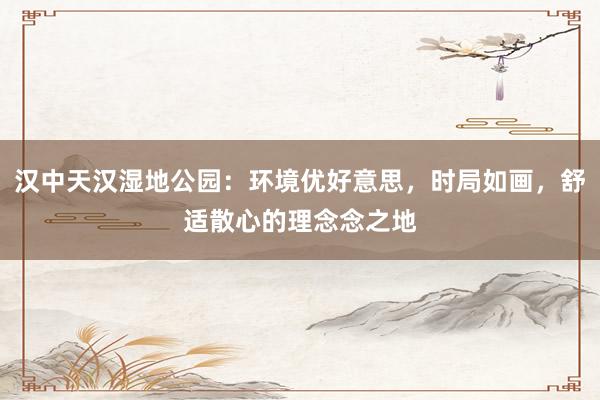 汉中天汉湿地公园：环境优好意思，时局如画，舒适散心的理念念之地