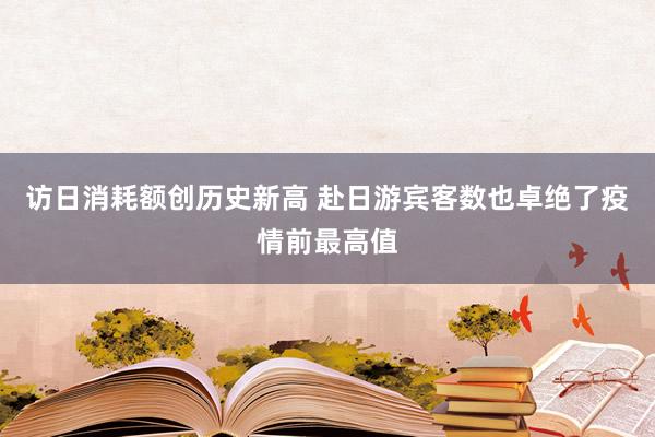 访日消耗额创历史新高 赴日游宾客数也卓绝了疫情前最高值