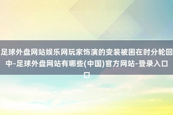 足球外盘网站娱乐网玩家饰演的变装被困在时分轮回中-足球外盘网站有哪些(中国)官方网站-登录入口