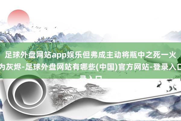 足球外盘网站app娱乐但弗成主动将瓶中之死一火为灰烬-足球外盘网站有哪些(中国)官方网站-登录入口