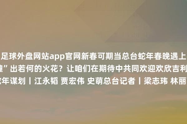 足球外盘网站app官网新春可期当总台蛇年春晚遇上首个“非遗”版春节会“碰撞”出若何的火花？让咱们在期待中共同欢迎欢欣吉利、喜气洋洋的乙巳蛇年谋划丨江永韬 贾宏伟 史萌总台记者丨梁志玮 林丽丽 王晓沛 陈杨 戴威 陈鸿燕 李欣蔓 都银松 黄志豪 吴知益 陈春晓 高鑫 葛修远 李恩浩 钟中原 唐伟强视频制作丨李强 牟宇昊录像丨周力 杨敦煌 王子鑫 于滨 张帆 刘红岩 谢鹏 李扬 孟寒江 赵振凯 樊兵山