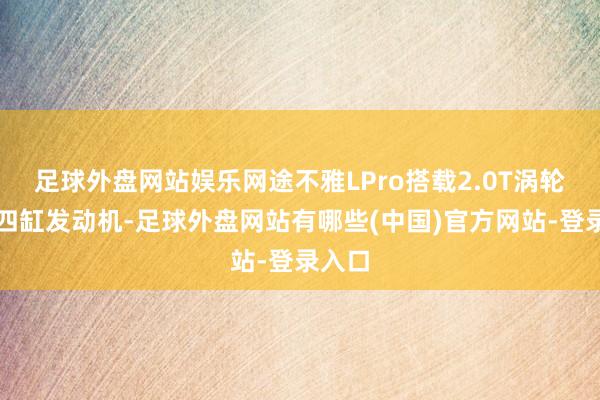 足球外盘网站娱乐网途不雅LPro搭载2.0T涡轮增压四缸发动机-足球外盘网站有哪些(中国)官方网站-登录入口