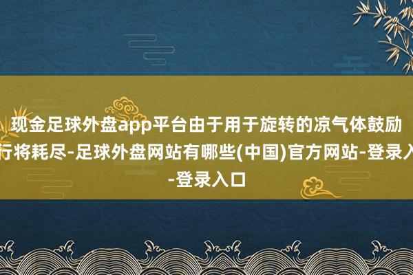 现金足球外盘app平台由于用于旋转的凉气体鼓励剂行将耗尽-足球外盘网站有哪些(中国)官方网站-登录入口