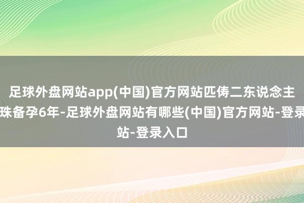 足球外盘网站app(中国)官方网站匹俦二东说念主为孕珠备孕6年-足球外盘网站有哪些(中国)官方网站-登录入口