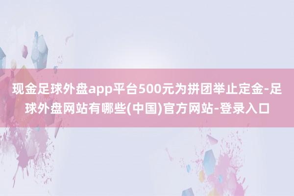 现金足球外盘app平台500元为拼团举止定金-足球外盘网站有哪些(中国)官方网站-登录入口