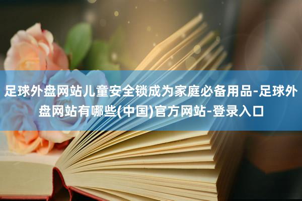 足球外盘网站儿童安全锁成为家庭必备用品-足球外盘网站有哪些(中国)官方网站-登录入口